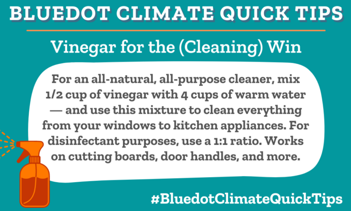 Climate Quick Tip: Vinegar for the (Cleaning) Win For an all-natural, all-purpose cleaner, mix 1/2 cup of vinegar with 4 cups of warm water — and use this mixture to clean everything from your windows to kitchen appliances. For disinfectant purposes, use a 1:1 ratio. Works on cutting boards, door handles, and more.
